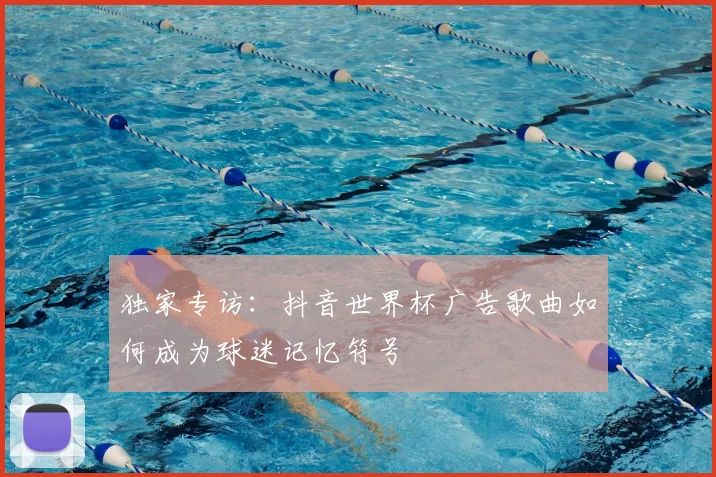 独家专访:抖音世界杯广告歌曲如何成为球迷记忆符号