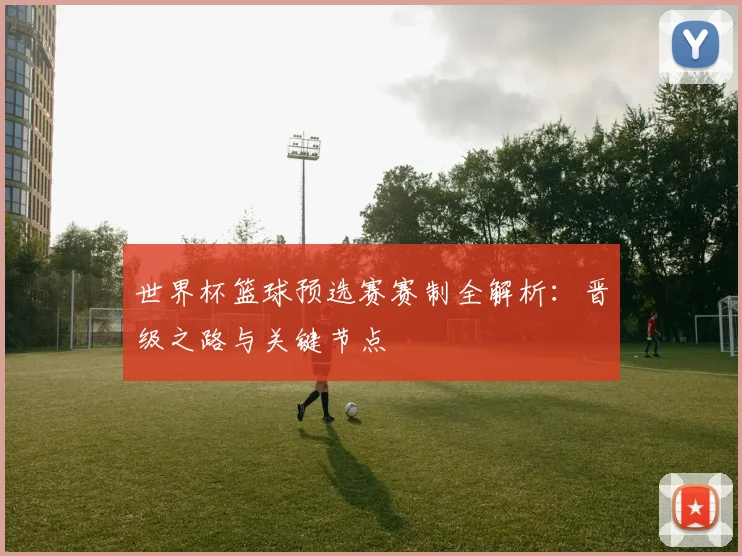 世界杯篮球预选赛赛制全解析：晋级之路与关键节点