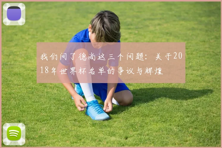 我们问了德尚这三个问题：关于2018年世界杯名单的争议与辉煌