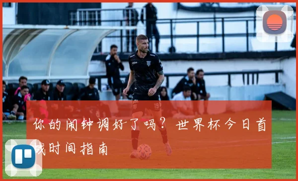 你的闹钟调好了吗？世界杯今日首战时间指南