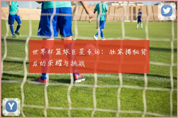 世界杯篮球巨星专访：独家揭秘背后的荣耀与挑战