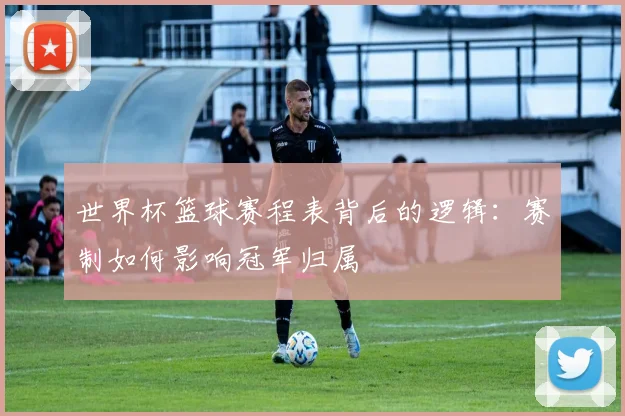 世界杯篮球赛程表背后的逻辑：赛制如何影响冠军归属