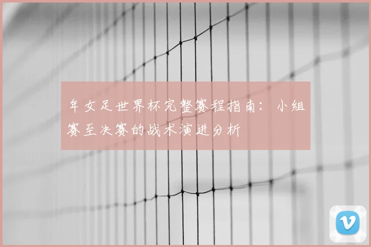 年女足世界杯完整赛程指南：小组赛至决赛的战术演进分析