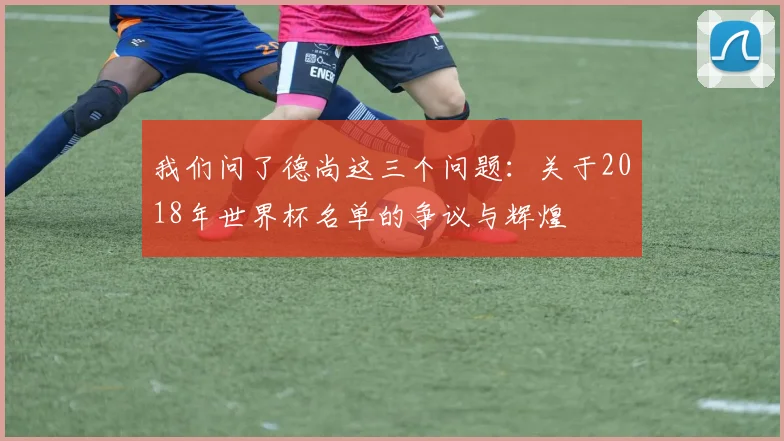 我们问了德尚这三个问题：关于2018年世界杯名单的争议与辉煌