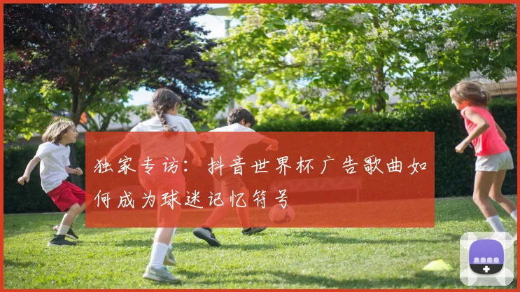 独家专访:抖音世界杯广告歌曲如何成为球迷记忆符号