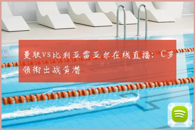 曼联vs比利亚雷亚尔在线直播：C罗领衔出战黄潜