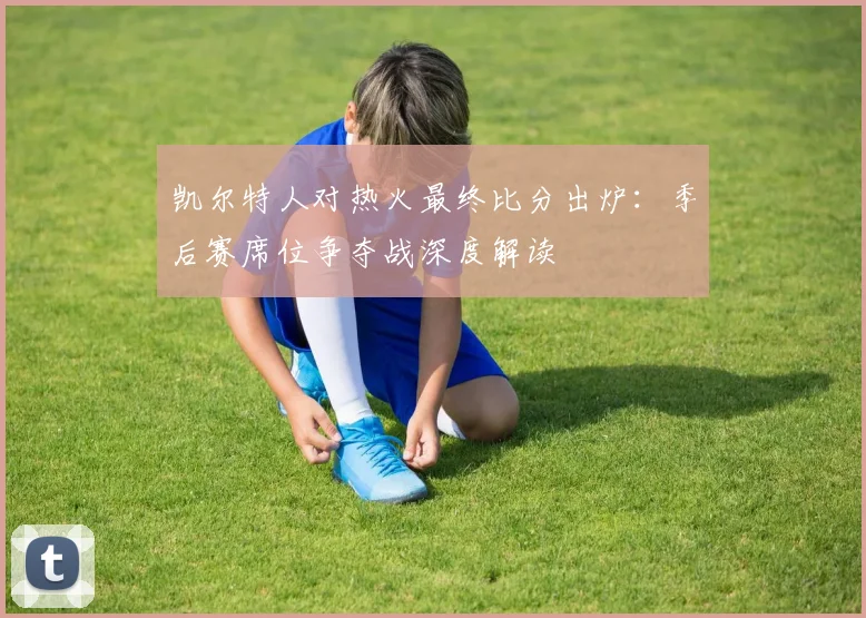 凯尔特人对热火最终比分出炉：季后赛席位争夺战深度解读