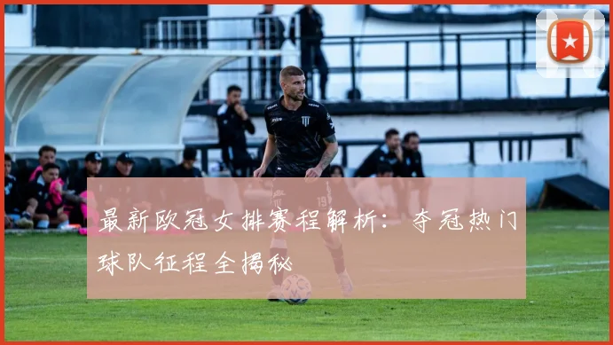 最新欧冠女排赛程解析：夺冠热门球队征程全揭秘