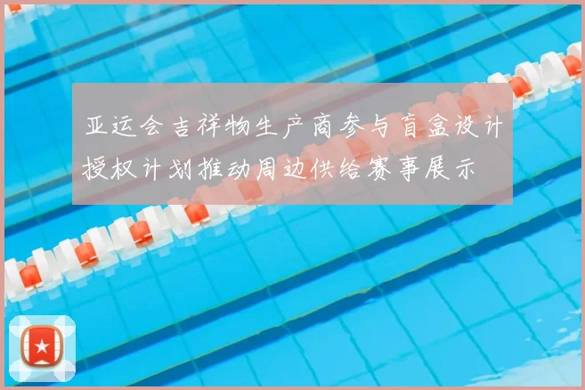 亚运会吉祥物生产商参与盲盒设计授权计划推动周边供给赛事展示