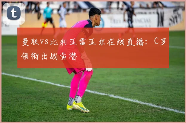 曼联vs比利亚雷亚尔在线直播：C罗领衔出战黄潜